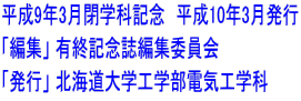 平成9年3月閉学科記念 平成10年3月発行 「編集」 有終記念誌編集委員会 「発行」 北海道大学工学部電気工学科